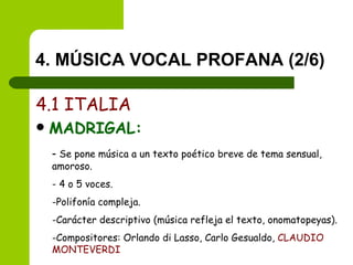 4. MÚSICA VOCAL PROFANA (2/6) 4.1 ITALIA MADRIGAL: -  Se pone música a un texto poético breve de tema sensual, amoroso. - 4 o 5 voces. Polifonía compleja. Carácter descriptivo (música refleja el texto, onomatopeyas). Compositores: Orlando di Lasso, Carlo Gesualdo,  CLAUDIO MONTEVERDI 