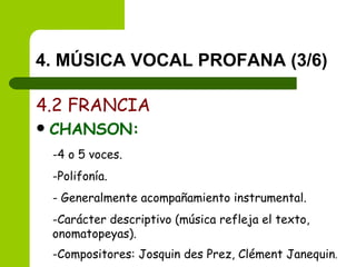 4. MÚSICA VOCAL PROFANA (3/6) 4.2 FRANCIA CHANSON: 4 o 5 voces. Polifonía. Generalmente acompañamiento instrumental. Carácter descriptivo (música refleja el texto, onomatopeyas). Compositores: Josquin des Prez, Clément Janequin . 