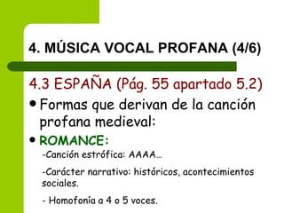 4. MÚSICA VOCAL PROFANA (4/6) 4.3 ESPAÑA (Pág. 55 apartado 5.2) Formas que derivan de la canción profana medieval: ROMANCE: Canción estrófica: AAAA… Carácter narrativo: históricos, acontecimientos sociales. Homofonía a 4 o 5 voces. 