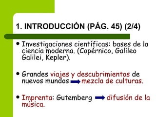 1. INTRODUCCIÓN (PÁG. 45) (2/4) Investigaciones científicas: bases de la ciencia moderna. (Copérnico, Galileo Galilei, Kepler). Grandes  viajes y descubrimientos  de nuevos mundos  mezcla de culturas. Imprenta : Gutemberg  difusión de la música. 
