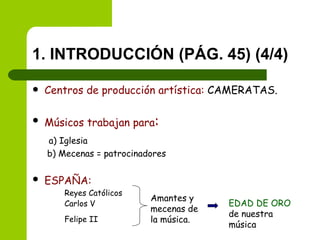 1. INTRODUCCIÓN (PÁG. 45) (4/4) Centros de producción artística:  CAMERATAS. Músicos trabajan para :   a) Iglesia   b) Mecenas = patrocinadores ESPAÑA:   Reyes Católicos Carlos V Felipe II   Amantes y mecenas de la música. EDAD DE ORO  de nuestra música 