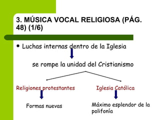 3. MÚSICA VOCAL RELIGIOSA (PÁG. 48) (1/6) Luchas internas dentro de la Iglesia se rompe la unidad del Cristianismo Religiones protestantes Iglesia Católica Formas nuevas Máximo esplendor de la polifonía 