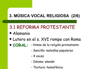 3. MÚSICA VOCAL RELIGIOSA  (2/6) 3.1 REFORMA PROTESTANTE Alemania Lutero en el s. XVI rompe con Roma CORAL: -  Himno de la religión protestante - Sencillo: melodías populares - 4 voces - Idioma: alemán - Textura: homofónica 