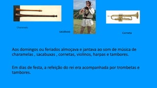 Aos domingos ou feriados almoçava e jantava ao som de música de
charamelas , sacabuxas , cornetas, violinos, harpas e tambores.
Em dias de festa, a refeição do rei era acompanhada por trombetas e
tambores.
sacabuxa Corneta
 