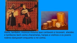 Havia, também, músicos mouros que cantavam e tocavam alaúdes
e tambores bem como charamelas, harpas e violinos e os jovens
nobres dançavam enquanto o rei comia.
 
