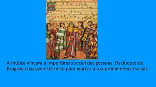 A música vincava a importância social das pessoas. Os duques de
Bragança usaram este meio para marcar a sua proeminência social.
 