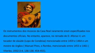 Os instrumentos dos músicos da Casa Real raramente eram especificados nos
documentos oficiais. No entanto, aparece, no reinado de D. Afonso V, um
tocador de alaúde (Lopo de Condeixa) mencionado entre 1459 e 1464 e um
mestre de órgãos ( Manuel Pires, o Rombo, mencionado entre 1453 e 1461 (
Viterbo, 1932:3-4, 136-138. 454-455).
 