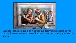Contudo, pensa-se que e os músicos que tocavam na capela do rei
seriam frequentemente chamados para tocar no palácio, em diversas
alturas.
 