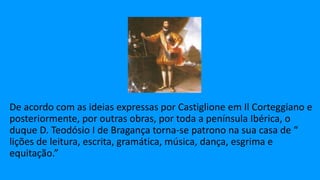 De acordo com as ideias expressas por Castiglione em Il Corteggiano e
posteriormente, por outras obras, por toda a península Ibérica, o
duque D. Teodósio I de Bragança torna-se patrono na sua casa de “
lições de leitura, escrita, gramática, música, dança, esgrima e
equitação.”
 