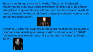 Entre as mulheres, a Infanta D. Maria, filha do rei D. Manuel I ,
mulher muito culta, teve como professora Ângela Sigéia, de grande
erudição em línguas clássicas e literatura e “muito versada na arte da
música e instrumentos de tal forma que podia competir com os mais
eminentes professores”.
A Infanta D. Catarina, duquesa de Bragança recebeu no seu palácio a
celebrada embaixada japonesa que visitou a Europa entre 1584-85
“colocou os seus servos a tocar e a cantar música honesta, diante
deles”.
 