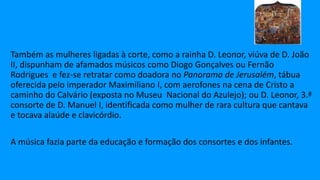 Também as mulheres ligadas à corte, como a rainha D. Leonor, viúva de D. João
II, dispunham de afamados músicos como Diogo Gonçalves ou Fernão
Rodrigues e fez-se retratar como doadora no Panorama de Jerusalém, tábua
oferecida pelo imperador Maximiliano I, com aerofones na cena de Cristo a
caminho do Calvário (exposta no Museu Nacional do Azulejo); ou D. Leonor, 3.ª
consorte de D. Manuel I, identificada como mulher de rara cultura que cantava
e tocava alaúde e clavicórdio.
A música fazia parte da educação e formação dos consortes e dos infantes.
 