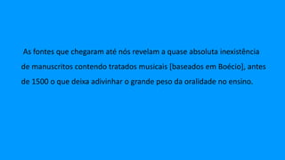 As fontes que chegaram até nós revelam a quase absoluta inexistência
de manuscritos contendo tratados musicais [baseados em Boécio], antes
de 1500 o que deixa adivinhar o grande peso da oralidade no ensino.
 