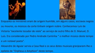 Enquanto os ministreis eram de origem humilde, em alguns casos, escravos negros
ou mouros, os músicos da corte tinham origem nobre. Conhecemos Luís de
Victoria “excelente tocador de viola” ao serviço de outro filho de D. Manuel, D.
Luís. Era considerado por Pedro Andrade Caminha “ o melhor músico deste tempo
e um notável poeta”.
Alexandre de Aguiar servia a Casa Real e os seus dotes musicais granjearam-lhe o
epíteto de “Orpheus e Amphion” deste tempo.
 