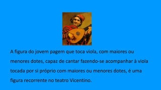 A figura do jovem pagem que toca viola, com maiores ou
menores dotes, capaz de cantar fazendo-se acompanhar à viola
tocada por si próprio com maiores ou menores dotes, é uma
figura recorrente no teatro Vicentino.
 