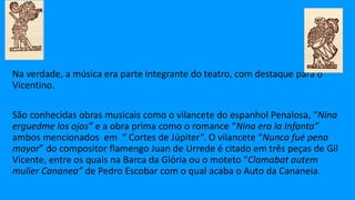 Na verdade, a música era parte integrante do teatro, com destaque para o
Vicentino.
São conhecidas obras musicais como o vilancete do espanhol Penalosa, “Nina
erguedme los ojos” e a obra prima como o romance “Nina era la Infanta”
ambos mencionados em “ Cortes de Júpiter”. O vilancete “Nunca fué pena
mayor” do compositor flamengo Juan de Urrede é citado em três peças de Gil
Vicente, entre os quais na Barca da Glória ou o moteto “Clamabat autem
mulier Cananea” de Pedro Escobar com o qual acaba o Auto da Cananeia.
 