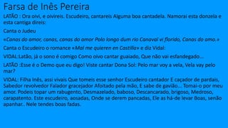 Farsa de Inês Pereira
LATÃO : Ora oivi, e oivireis. Escudeiro, cantareis Alguma boa cantadela. Namorai esta donzela e
esta cantiga direis:
Canta o Judeu
«Canas do amor, canas, canas do amor Polo longo dum rio Canaval vi florido, Canas do amo.»
Canta o Escudeiro o romance «Mal me quieren en Castilla» e diz Vidal:
VIDAL:Latão, já o sono é comigo Como oivo cantar guaiado, Que não vai esfandegado...
LATÃO :Esse é o Demo que eu digo! Viste cantar Dona Sol: Pelo mar voy a vela, Vela vay pelo
mar?
VIDAL: Filha Inês, assi vivais Que tomeis esse senhor Escudeiro cantador E caçador de pardais,
Sabedor revolvedor Falador gracejador Afoitado pela mão, E sabe de gavião... Tomai-o por meu
amor. Podeis topar um rabugento, Desmazelado, baboso, Descancarado, brigoso, Medroso,
carapatento. Este escudeiro, aosadas, Onde se derem pancadas, Ele as há-de levar Boas, senão
apanhar.. Nele tendes boas fadas.
 