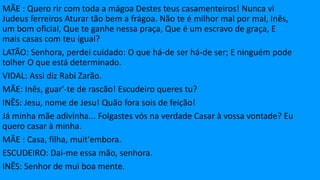 MÃE : Quero rir com toda a mágoa Destes teus casamenteiros! Nunca vi
Judeus ferreiros Aturar tão bem a frágoa. Não te é milhor mal por mal, Inês,
um bom oficial, Que te ganhe nessa praça, Que é um escravo de graça, E
mais casas com teu igual?
LATÃO: Senhora, perdei cuidado: O que há-de ser há-de ser; E ninguém pode
tolher O que está determinado.
VIDAL: Assi diz Rabi Zarão.
MÃE: Inês, guar'-te de rascão! Escudeiro queres tu?
INÊS: Jesu, nome de Jesu! Quão fora sois de feição!
Já minha mãe adivinha... Folgastes vós na verdade Casar à vossa vontade? Eu
quero casar à minha.
MÃE : Casa, filha, muit'embora.
ESCUDEIRO: Dai-me essa mão, senhora.
INÊS: Senhor de mui boa mente.
 