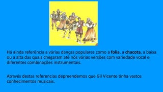 Há ainda referência a várias danças populares como a folia, a chacota, a baixa
ou a alta das quais chegaram até nós várias versões com variedade vocal e
diferentes combinações instrumentais.
Através destas referencias depreendemos que Gil Vicente tinha vastos
conhecimentos musicais.
 