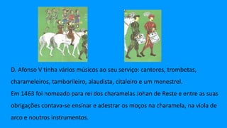 D. Afonso V tinha vários músicos ao seu serviço: cantores, trombetas,
charameleiros, tamborileiro, alaudista, citaleiro e um menestrel.
Em 1463 foi nomeado para rei dos charamelas Johan de Reste e entre as suas
obrigações contava-se ensinar e adestrar os moços na charamela, na viola de
arco e noutros instrumentos.
 
