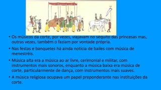 • Os músicos da corte, por vezes, viajavam no séquito das princesas mas,
outras vezes, também o faziam por vontade própria.
• Nas festas e banquetes há ainda notícia de bailes com música de
menestréis.
• Música alta era a música ao ar livre, cerimonial e militar, com
instrumentos mais sonoros, enquanto a música baixa era música de
corte, particularmente de dança, com instrumentos mais suaves.
• A música religiosa ocupava um papel preponderante nas instituições da
corte.
 