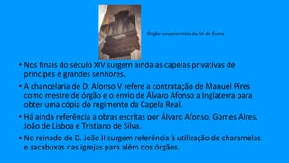 • Nos finais do século XIV surgem ainda as capelas privativas de
príncipes e grandes senhores.
• A chancelaria de D. Afonso V refere a contratação de Manuel Pires
como mestre de órgão e o envio de Álvaro Afonso a Inglaterra para
obter uma cópia do regimento da Capela Real.
• Há ainda referência a obras escritas por Álvaro Afonso, Gomes Aires,
João de Lisboa e Tristiano de Silva.
• No reinado de D. João II surgem referência à utilização de charamelas
e sacabuxas nas igrejas para além dos órgãos.
Órgão renascentista da Sé de Évora
 