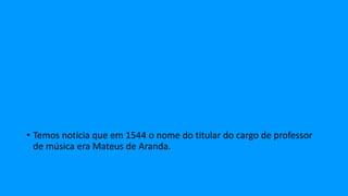 • Temos notícia que em 1544 o nome do titular do cargo de professor
de música era Mateus de Aranda.
 