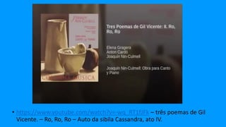 • https://www.youtube.com/watch?v=-wq_RT1fJFk – três poemas de Gil
Vicente. – Ro, Ro, Ro – Auto da sibila Cassandra, ato IV.
 