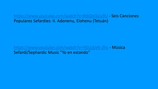 https://www.youtube.com/watch?v=RdQIxQLly3U - Seis Canciones
Populares Sefardíes: II. Adonenu, Elohenu (Tetuán)
https://www.youtube.com/watch?v=YGUzbV6-2hs - Música
Sefardí/Sephardic Music "Yo en estando"
 