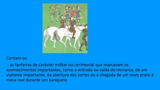 Contam-se:
- as fanfarras de carácter militar ou cerimonial que marcavam os
acontecimentos importantes, como a entrada ou saída do monarca, de um
visitante importante, da abertura das cortes ou a chegada de um novo prato à
mesa real durante um banquete.
 