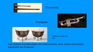 Charamela
Esta música era executada com instrumentos altos como charamelas ,
trompetes ou tímpanos.
Trompete
Tímpanos antigos (séc.
XIX)
 