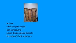Atabale
a.ta.ba.le [ɐtɐˈbal(ə)]
nome masculino
antiga designação do timbale
Do árabe aT-Tabl, «tambor»
 