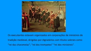 Os executantes estavam organizados em corporações de ministreis de
tradição medieval, dirigidas por dignatários com títulos solenes como
“rei das charamelas”; “rei dos trompetes” “rei dos ministreis”.
 