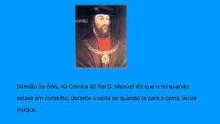 Damião de Góis, na Crónica do Rei D. Manuel diz que o rei quando
estava em conselho, durante a sesta ou quando ia para a cama, ouvia
música.
 