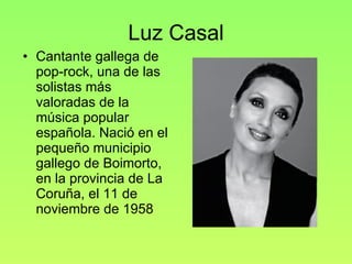 Luz Casal Cantante gallega de pop-rock, una de las solistas más valoradas de la música popular española. Nació en el pequeño municipio gallego de Boimorto, en la provincia de La Coruña, el 11 de noviembre de 1958 