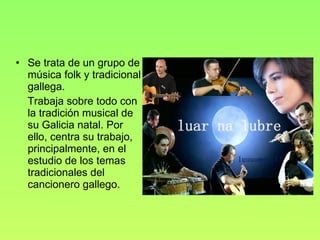 Se trata de un grupo de música folk y tradicional gallega. Trabaja sobre todo con la tradición musical de su Galicia natal. Por ello, centra su trabajo, principalmente, en el estudio de los temas tradicionales del cancionero gallego. 
