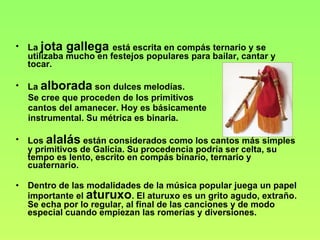 La  jota gallega  está escrita en compás ternario y se utilizaba mucho en festejos populares para bailar, cantar y tocar. La  alborada  son dulces melodías.  Se cree que proceden de los primitivos cantos del amanecer. Hoy es básicamente instrumental. Su métrica es binaria. Los  alalás  están considerados como los cantos más simples y primitivos de Galicia. Su procedencia podría ser celta, su tempo es lento, escrito en compás binario, ternario y cuaternario. Dentro de las modalidades de la música popular juega un papel importante el  aturuxo . El aturuxo es un grito agudo, extraño. Se echa por lo regular, al final de las canciones y de modo especial cuando empiezan las romerías y diversiones. 