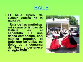 BAILE El baile típico de Galicia entera es la muñeira.  Una de las muñeiras más características de Galicia es el espantillo. Es una danza campesina, con música popular, el traje que se utiliza es típico de la comarca de Noya y pertenece al siglo XVIII. 