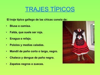 TRAJES TÍPICOS El traje típico gallego de las chicas consta de: Blusa o camisa. Falda, que suele ser roja. Enagua o refajo. Pololos y medias caladas. Mandil de paño corto o largo, negro. Chaleco y dengue de paño negro. Zapatos negros o zuecas. 