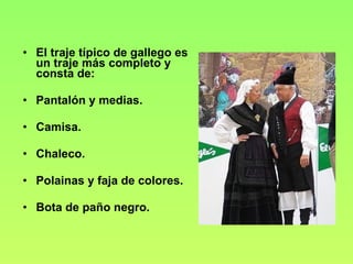 El traje típico de gallego es un traje más completo y consta de: Pantalón y medias. Camisa. Chaleco. Polainas y faja de colores. Bota de paño negro. 