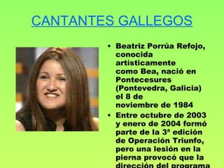 CANTANTES GALLEGOS Beatriz Porrúa Refojo, conocida artísticamente como Bea, nació en Pontecesures (Pontevedra, Galicia) el 8 de noviembre de 1984 Entre octubre de 2003 y enero de 2004 formó parte de la 3ª edición de Operación Triunfo, pero una lesión en la pierna provocó que la dirección del programa la expulsara 