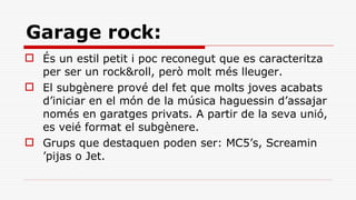 Garage rock: És un estil petit i poc reconegut que es caracteritza per ser un rock&roll, però molt més lleuger. El subgènere prové del fet que molts joves acabats d’iniciar en el món de la música haguessin d’assajar només en garatges privats. A partir de la seva unió, es veié format el subgènere. Grups que destaquen poden ser: MC5’s, Screamin ’pijas o Jet. 