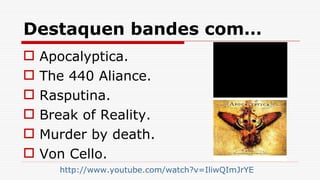 Destaquen bandes com… Apocalyptica. The 440 Aliance. Rasputina. Break of Reality. Murder by death. Von Cello. http:// www.youtube.com/watch?v=IliwQImJrYE 