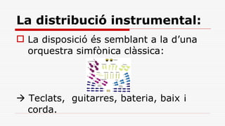 La distribució instrumental: La disposició és semblant a la d’una orquestra simfònica clàssica:    Teclats,  guitarres, bateria, baix ¡ corda. 