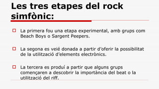 Les tres etapes del rock simfònic: La primera fou una etapa experimental, amb grups com Beach Boys o Sargent Peepers. La segona es veié donada a partir d’oferir la possibilitat de la utilització d’elements electrònics. La tercera es produí a partir que alguns grups començaren a descobrir la importància del beat o la utilització del riff. 
