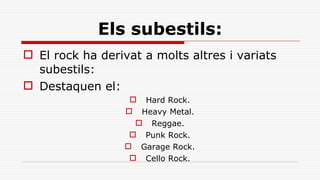 Els subestils: El rock ha derivat a molts altres i variats subestils:  Destaquen el: Hard Rock. Heavy Metal. Reggae. Punk Rock. Garage Rock. Cello Rock. 