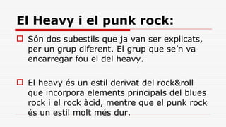 El Heavy i el punk rock: Són dos subestils que ja van ser explicats, per un grup diferent. El grup que se’n va encarregar fou el del heavy. El heavy és un estil derivat del rock&roll que incorpora elements principals del blues rock i el rock àcid, mentre que el punk rock és un estil molt més dur. 