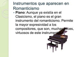 Instrumentos que aparecen en
Romanticismo
 Piano: Aunque ya existía en el
Clasicismo, el piano es el gran
instrumento del romanticismo. Permite
la mayor expresividad a los
compositores, que son, muchas veces,
virtuosos de este instrumento.
 