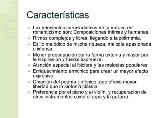 Características
 Las principales características de la música del
romanticismo son: Composiciones íntimas y humanas.
 Ritmos complejos y libres, llegando a la polirritmia.
 Estilo melódico de mucha riqueza, melodía apasionada
e intensa.
 Menor preocupación por la forma externa y mayor por
la inspiración y fuerza expresiva.
 Atención especial al folclore y las melodías populares.
 Enriquecimiento armónico para crear un mayor efecto
expresivo.
 Creación del poema sinfónico, que ofrece mayor
libertad que la sinfonía clásica.
 Preferencia por el piano y el violín, y recuperación de
otros instrumentos como el arpa y la guitarra.
 