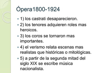 Ópera1800-1924
 1) los castrati desaparecieron.
 2) los tenores adquieren roles mas
heroicos.
 3) los coros se tornaron mas
importantes.
 4) el verismo relata escenas mas
realistas que históricas o mitológicas.
 5) a partir de la segunda mitad del
siglo XIX se escribe música
nacionalista.
 