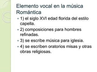 Elemento vocal en la música
Romántica
 1) el siglo XVI edad florida del estilo
capella.
 2) composiciones para hombres
refinadas.
 3) se escribe música para iglesia.
 4) se escriben oratorios misas y otras
obras religiosas.
 